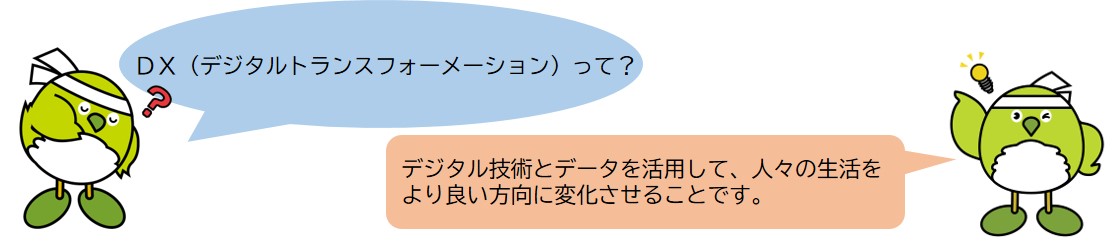 DX（「ディーエックス」と読みます。デジタルトランスフォーメーションの略称です。）とは、デジタル技術やデータを活用して、人々の生活をより良い方向に変化させることです。